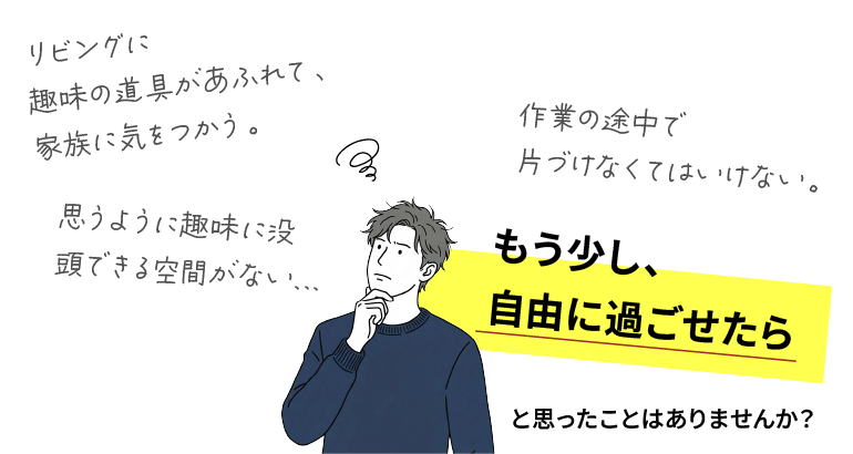 リビングに趣味の道具があふれて、家族に気をつかう。作業の途中で片づけなくてはいけない。思うように趣味に没頭できる空間がない。もう少し自由に過ごせたらと思ったことはありませんか？